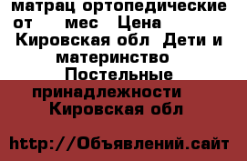 матрац ортопедические от 0-5 мес › Цена ­ 3 000 - Кировская обл. Дети и материнство » Постельные принадлежности   . Кировская обл.